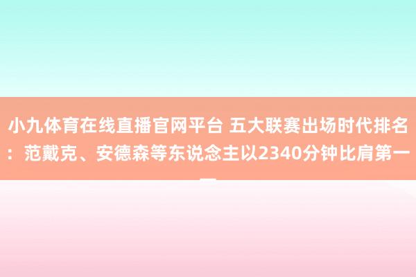 小九体育在线直播官网平台 五大联赛出场时代排名：范戴克、安德森等东说念主以2340分钟比肩第一