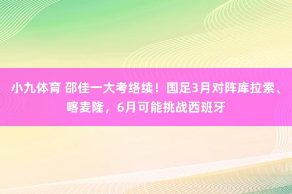 小九体育 邵佳一大考络续！国足3月对阵库拉索、喀麦隆，6月可能挑战西班牙