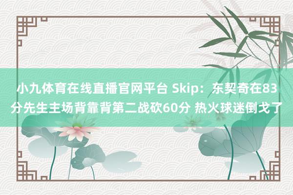 小九体育在线直播官网平台 Skip：东契奇在83分先生主场背靠背第二战砍60分 热火球迷倒戈了