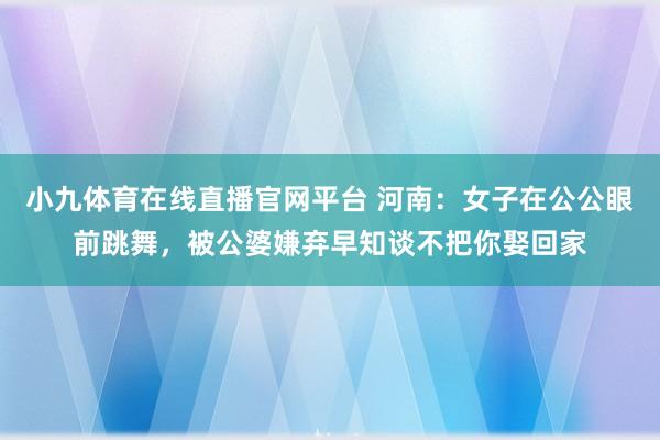 小九体育在线直播官网平台 河南：女子在公公眼前跳舞，被公婆嫌弃早知谈不把你娶回家