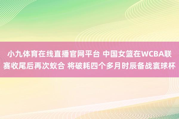 小九体育在线直播官网平台 中国女篮在WCBA联赛收尾后再次蚁合 将破耗四个多月时辰备战寰球杯