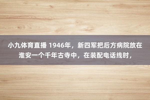 小九体育直播 1946年，新四军把后方病院放在淮安一个千年古寺中，在装配电话线时，