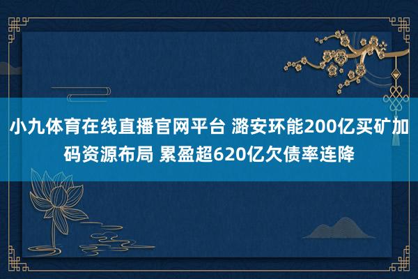 小九体育在线直播官网平台 潞安环能200亿买矿加码资源布局 累盈超620亿欠债率连降