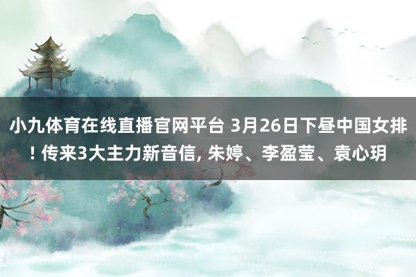 小九体育在线直播官网平台 3月26日下昼中国女排! 传来3大主力新音信， 朱婷、李盈莹、袁心玥