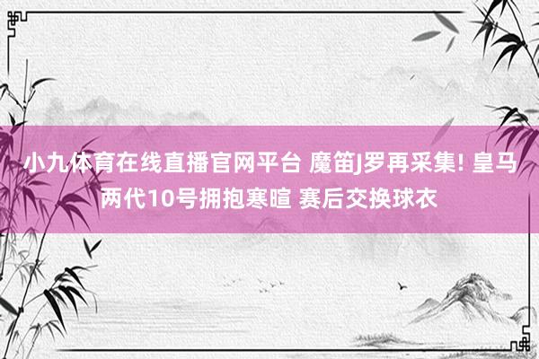小九体育在线直播官网平台 魔笛J罗再采集! 皇马两代10号拥抱寒暄 赛后交换球衣