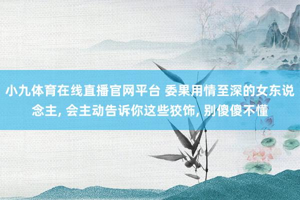 小九体育在线直播官网平台 委果用情至深的女东说念主， 会主动告诉你这些狡饰， 别傻傻不懂