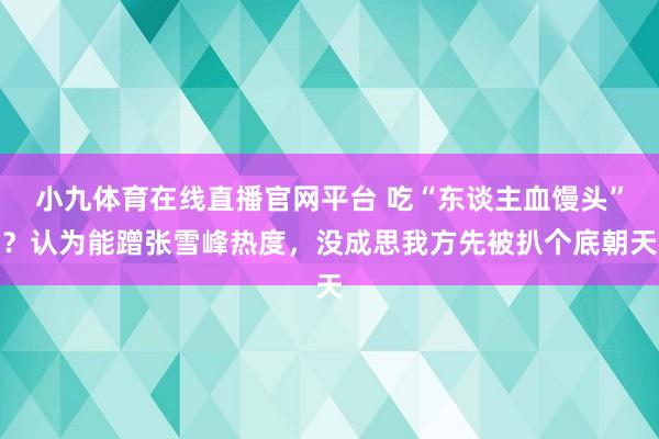 小九体育在线直播官网平台 吃“东谈主血馒头”？认为能蹭张雪峰热度，没成思我方先被扒个底朝天