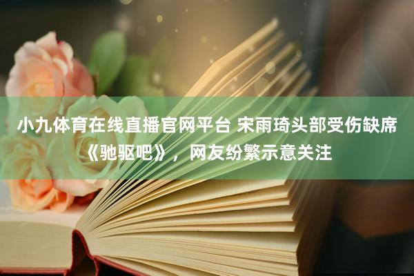 小九体育在线直播官网平台 宋雨琦头部受伤缺席《驰驱吧》，网友纷繁示意关注