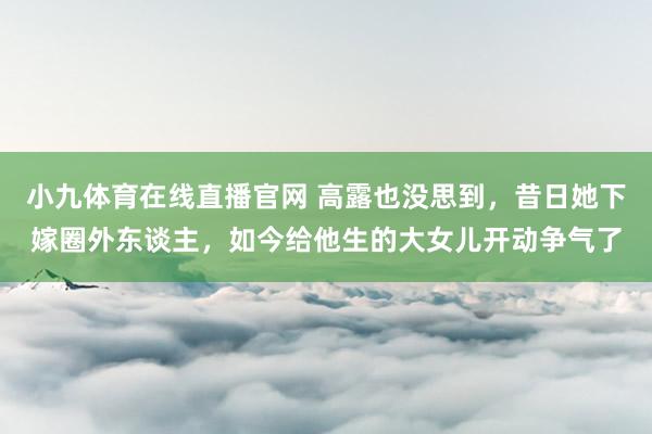 小九体育在线直播官网 高露也没思到，昔日她下嫁圈外东谈主，如今给他生的大女儿开动争气了
