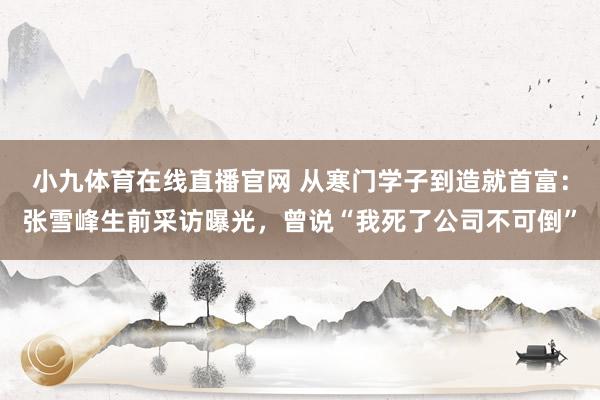 小九体育在线直播官网 从寒门学子到造就首富：张雪峰生前采访曝光，曾说“我死了公司不可倒”