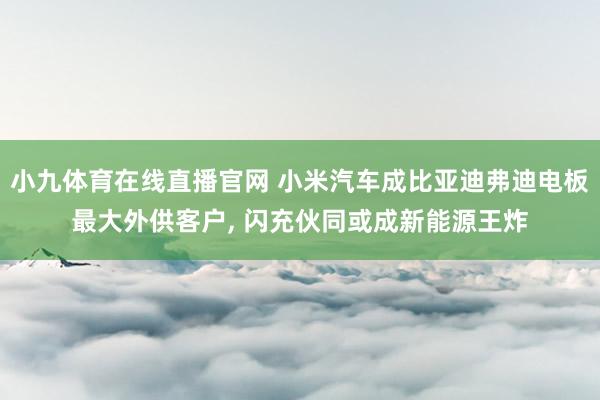 小九体育在线直播官网 小米汽车成比亚迪弗迪电板最大外供客户， 闪充伙同或成新能源王炸