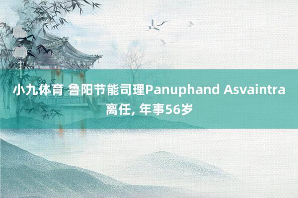 小九体育 鲁阳节能司理Panuphand Asvaintra离任， 年事56岁