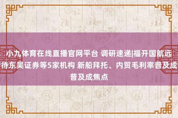 小九体育在线直播官网平台 调研速递|福开国航远洋管待东吴证券等5家机构 新船拜托、内贸毛利率普及成焦点