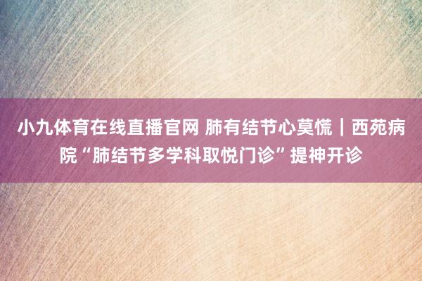 小九体育在线直播官网 肺有结节心莫慌｜西苑病院“肺结节多学科取悦门诊”提神开诊