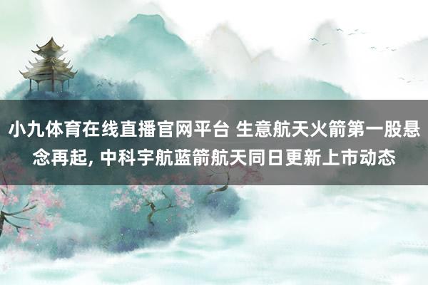 小九体育在线直播官网平台 生意航天火箭第一股悬念再起， 中科宇航蓝箭航天同日更新上市动态
