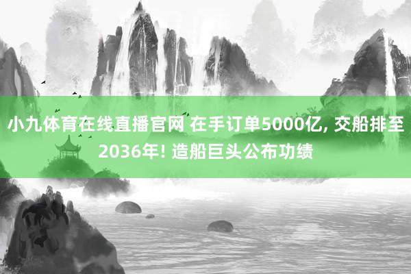 小九体育在线直播官网 在手订单5000亿， 交船排至2036年! 造船巨头公布功绩