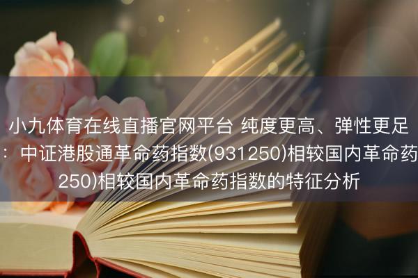 小九体育在线直播官网平台 纯度更高、弹性更足、产业链更完好:中证港股通革命药指数(931250)相较国内革命药指数的特征分析