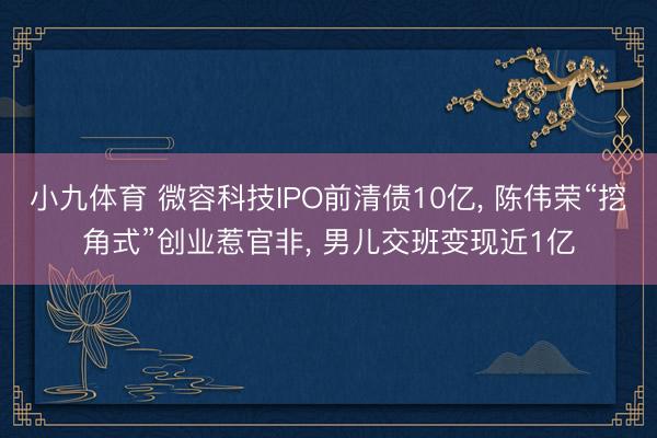 小九体育 微容科技IPO前清债10亿， 陈伟荣“挖角式”创业惹官非， 男儿交班变现近1亿