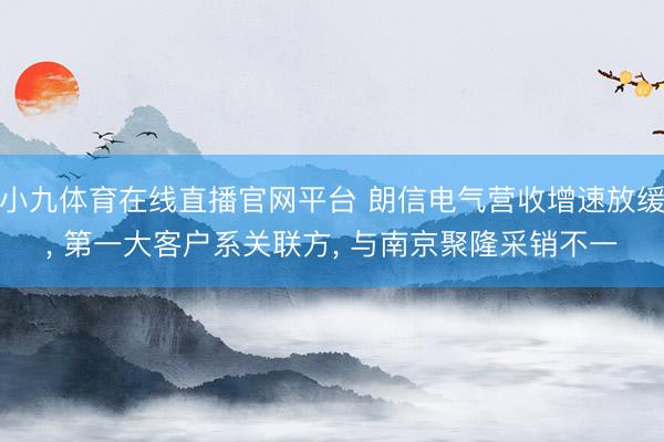 小九体育在线直播官网平台 朗信电气营收增速放缓， 第一大客户系关联方， 与南京聚隆采销不一