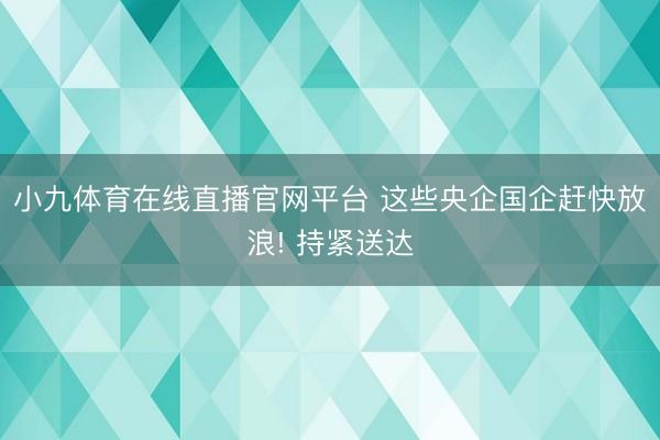 小九体育在线直播官网平台 这些央企国企赶快放浪! 持紧送达