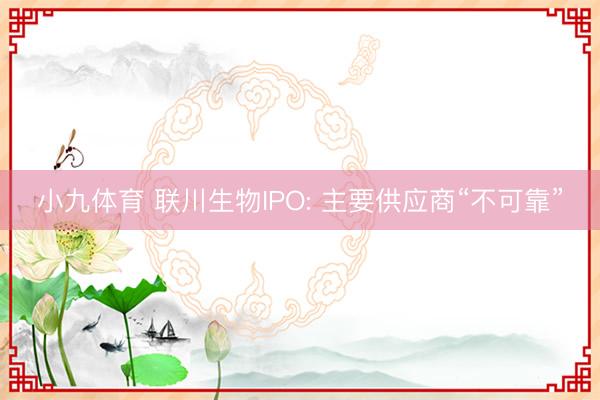 小九体育 联川生物IPO: 主要供应商“不可靠”