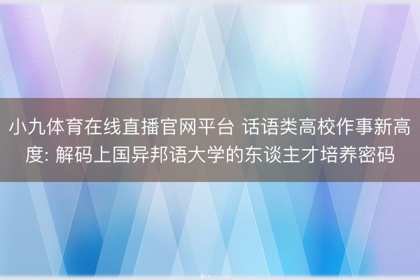 小九体育在线直播官网平台 话语类高校作事新高度: 解码上国异邦语大学的东谈主才培养密码