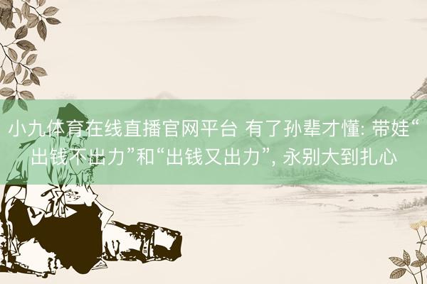 小九体育在线直播官网平台 有了孙辈才懂: 带娃“出钱不出力”和“出钱又出力”， 永别大到扎心
