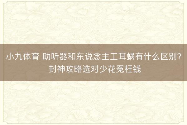 小九体育 助听器和东说念主工耳蜗有什么区别? 封神攻略选对少花冤枉钱
