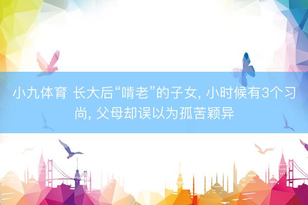 小九体育 长大后“啃老”的子女， 小时候有3个习尚， 父母却误以为孤苦颖异