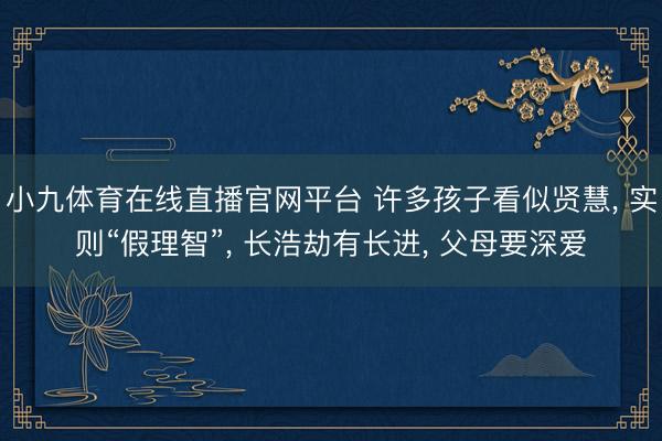小九体育在线直播官网平台 许多孩子看似贤慧， 实则“假理智”， 长浩劫有长进， 父母要深爱
