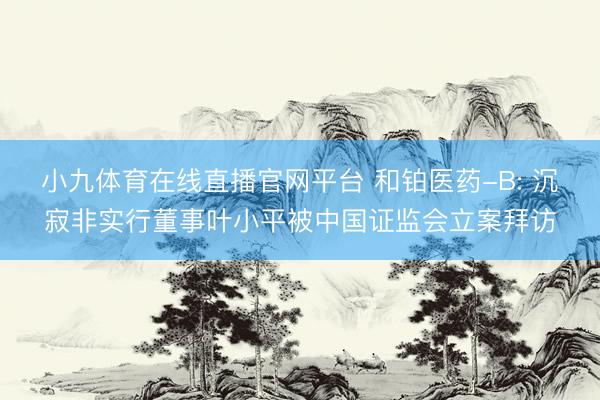 小九体育在线直播官网平台 和铂医药-B: 沉寂非实行董事叶小平被中国证监会立案拜访