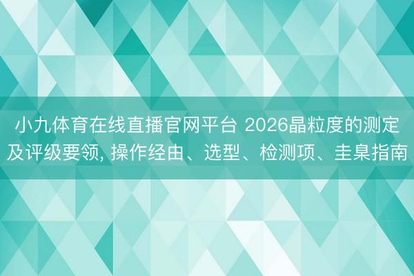 小九体育在线直播官网平台 2026晶粒度的测定及评级要领， 操作经由、选型、检测项、圭臬指南