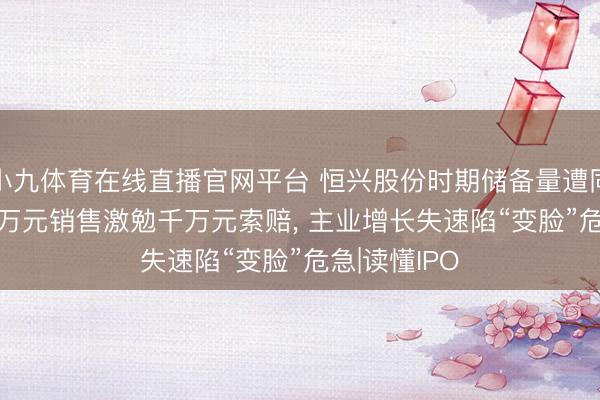 小九体育在线直播官网平台 恒兴股份时期储备量遭同业碾压， 20万元销售激勉千万元索赔， 主业增长失速陷“变脸”危急|读懂IPO