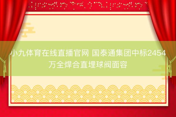 小九体育在线直播官网 国泰通集团中标2454万全焊合直埋球阀面容