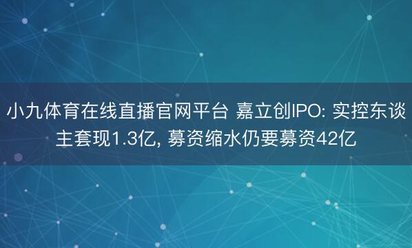小九体育在线直播官网平台 嘉立创IPO: 实控东谈主套现1.3亿， 募资缩水仍要募资42亿