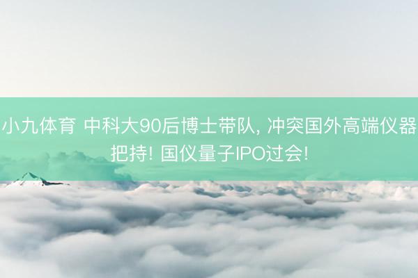 小九体育 中科大90后博士带队， 冲突国外高端仪器把持! 国仪量子IPO过会!