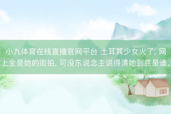 小九体育在线直播官网平台 土耳其少女火了， 网上全是她的街拍， 可没东说念主说得清她到底是谁。