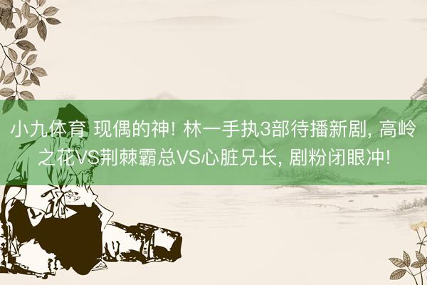 小九体育 现偶的神! 林一手执3部待播新剧， 高岭之花VS荆棘霸总VS心脏兄长， 剧粉闭眼冲!