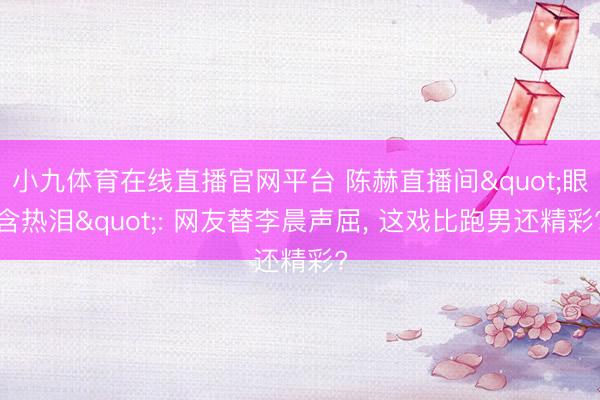 小九体育在线直播官网平台 陈赫直播间"眼含热泪": 网友替李晨声屈， 这戏比跑男还精彩?