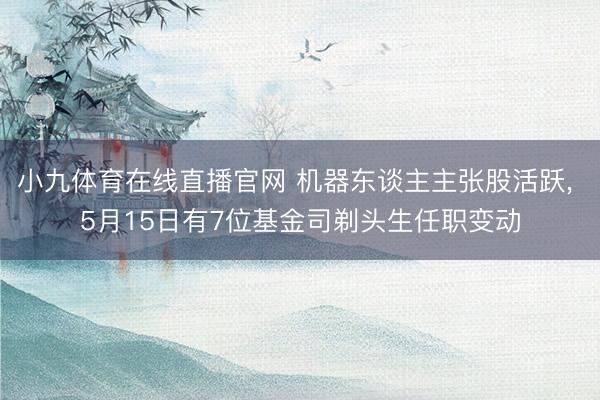 小九体育在线直播官网 机器东谈主主张股活跃， 5月15日有7位基金司剃头生任职变动