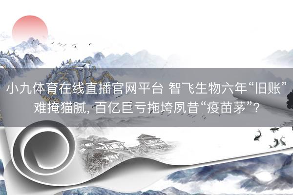 小九体育在线直播官网平台 智飞生物六年“旧账”难掩猫腻， 百亿巨亏拖垮夙昔“疫苗茅”?
