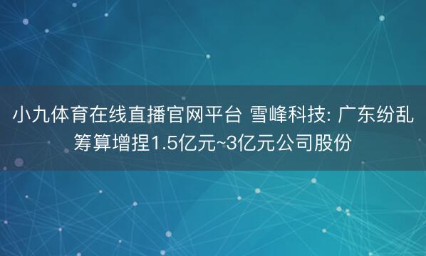 小九体育在线直播官网平台 雪峰科技: 广东纷乱筹算增捏1.5亿元~3亿元公司股份