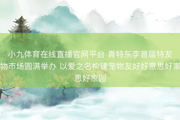 小九体育在线直播官网平台 青特东李首届特友宠物市场圆满举办 以爱之名构建宠物友好好意思好家园