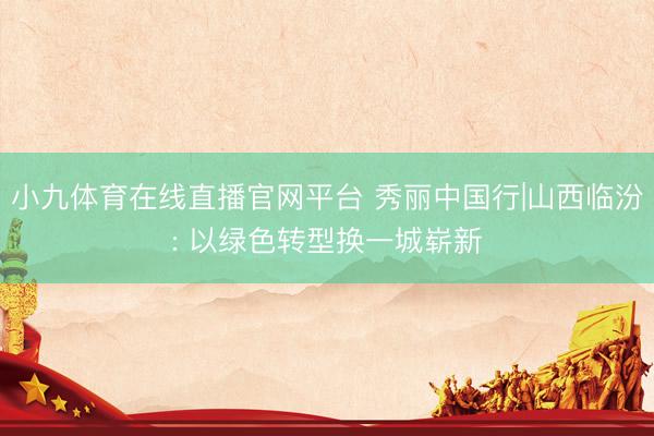 小九体育在线直播官网平台 秀丽中国行|山西临汾: 以绿色转型换一城崭新