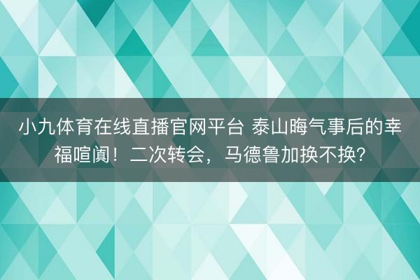 小九体育在线直播官网平台 泰山晦气事后的幸福喧阗！二次转会，马德鲁加换不换？
