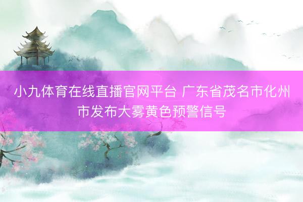 小九体育在线直播官网平台 广东省茂名市化州市发布大雾黄色预警信号