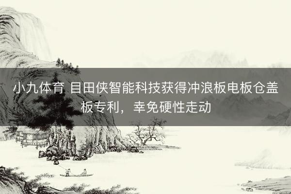 小九体育 目田侠智能科技获得冲浪板电板仓盖板专利，幸免硬性走动