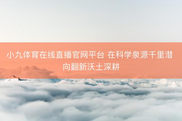 小九体育在线直播官网平台 在科学泉源千里潜 向翻新沃土深耕