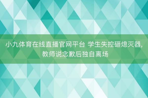 小九体育在线直播官网平台 学生失控砸熄灭器， 教师说念歉后独自离场