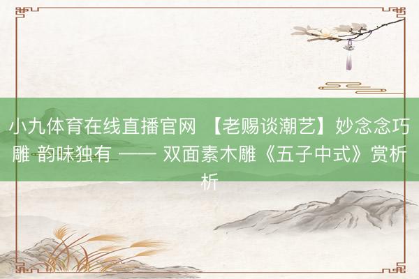 小九体育在线直播官网 【老赐谈潮艺】妙念念巧雕 韵味独有 —— 双面素木雕《五子中式》赏析
